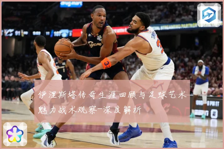 伊涅斯塔传奇生涯回顾与足球艺术魅力战术观察-深度解析