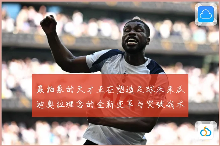 最抽象的天才正在塑造足球未来瓜迪奥拉理念的全新变革与突破战术观察-深度解析