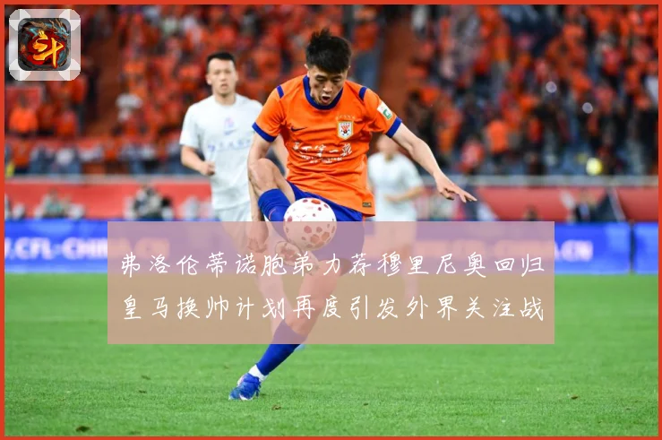 弗洛伦蒂诺胞弟力荐穆里尼奥回归皇马换帅计划再度引发外界关注战术观察-深度解析