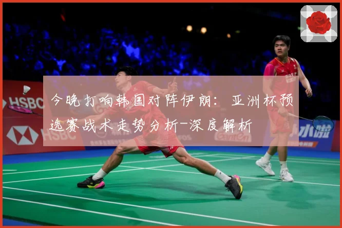 今晚打响韩国对阵伊朗：亚洲杯预选赛战术走势分析-深度解析