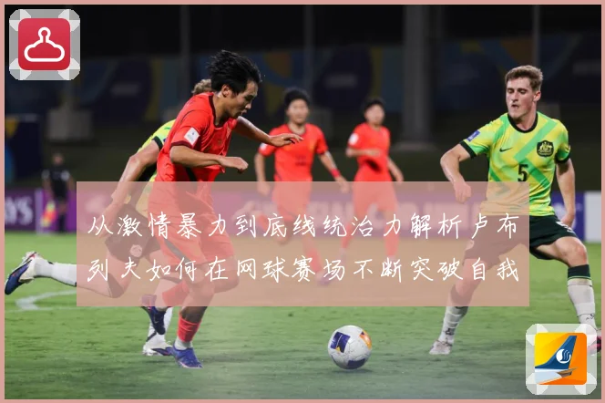 从激情暴力到底线统治力解析卢布列夫如何在网球赛场不断突破自我极限之路解析-深度解析