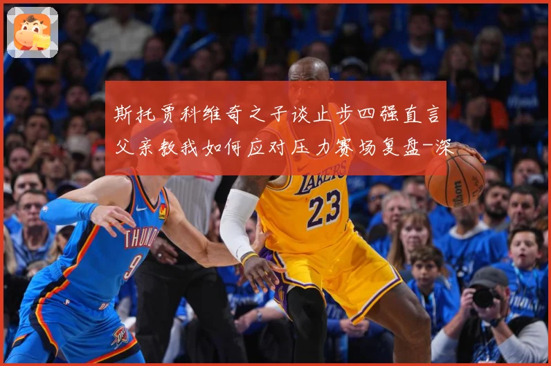 斯托贾科维奇之子谈止步四强直言父亲教我如何应对压力赛场复盘-深度解析