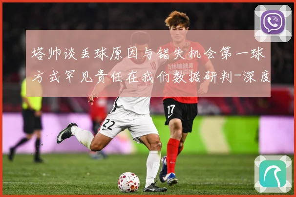 塔帅谈丢球原因与错失机会第一球方式罕见责任在我们数据研判-深度解析