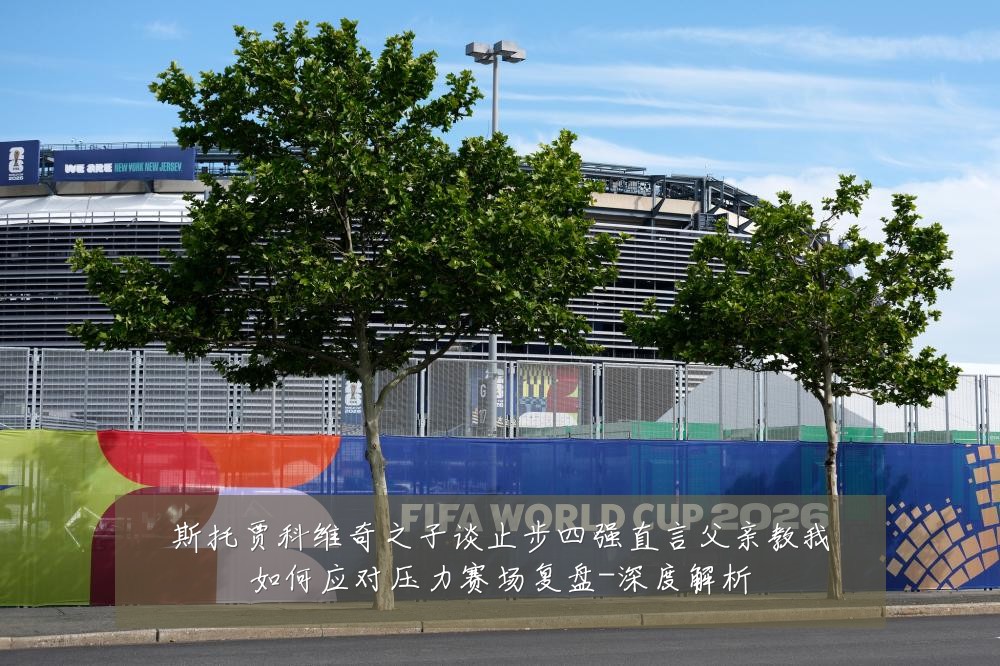 斯托贾科维奇之子谈止步四强直言父亲教我如何应对压力赛场复盘-深度解析